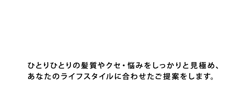 ひとりひとりの髪質やクセ・悩みをしっかりと見極め、あなたのライフスタイルに合わせたご提案をします。